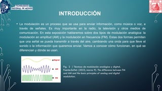 • La modulación es un proceso que se usa para enviar información, como música o voz, a
través de señales. Es muy importante en la radio, la televisión y otros medios de
comunicación. En esta exposición hablaremos sobre dos tipos de modulación analógica: la
modulación en amplitud (AM) y la modulación en frecuencia (FM). Estas dos formas permiten
que una señal se pueda transmitir a través del aire, cambiando una onda para que lleve el
sonido o la información que queremos enviar. Vamos a conocer cómo funcionan, en qué se
diferencian y dónde se usan.
INTRODUCCIÓN
Fig. 2 | Técnicas de modulación analógica y digital.
Fuente:Softel. (2023, marzo 9). The difference between FM
and AM and the basic principles of analog and digital
modulation.
 