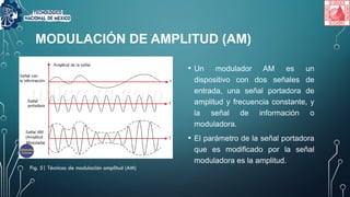 MODULACIÓN DE AMPLITUD (AM)
• Un modulador AM es un
dispositivo con dos señales de
entrada, una señal portadora de
amplitud y frecuencia constante, y
la señal de información o
moduladora.
• El parámetro de la señal portadora
que es modificado por la señal
moduladora es la amplitud.
Fig. 5| Técnicas de modulación amplitud (AM)
 