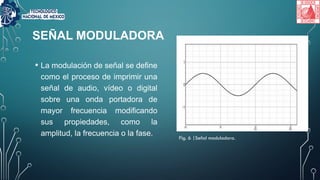 SEÑAL MODULADORA
• La modulación de señal se define
como el proceso de imprimir una
señal de audio, vídeo o digital
sobre una onda portadora de
mayor frecuencia modificando
sus propiedades, como la
amplitud, la frecuencia o la fase. Fig. 6 |Señal moduladora.
 