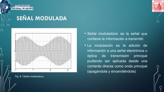 SEÑAL MODULADA
• Señal moduladora: es la señal que
contiene la información a transmitir.
• La modulación es la adición de
información a una señal electrónica u
óptica de transmisión principal
pudiendo ser aplicada desde una
corriente directa como onda principal
(apagándola y encendiéndola)
Fig. 8 |Señal moduladora.
 