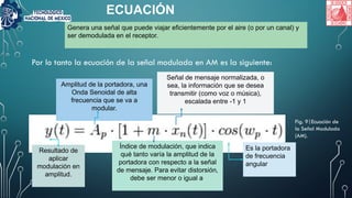 ECUACIÓN
Por lo tanto la ecuación de la señal modulada en AM es la siguiente:
Resultado de
aplicar
modulación en
amplitud.
Amplitud de la portadora, una
Onda Senoidal de alta
frecuencia que se va a
modular.
Índice de modulación, que indica
qué tanto varía la amplitud de la
portadora con respecto a la señal
de mensaje. Para evitar distorsión,
debe ser menor o igual a
Señal de mensaje normalizada, o
sea, la información que se desea
transmitir (como voz o música),
escalada entre -1 y 1
Es la portadora
de frecuencia
angular
Genera una señal que puede viajar eficientemente por el aire (o por un canal) y
ser demodulada en el receptor.
Fig. 9|Ecuación de
la Señal Modulada
(AM).
 