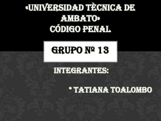 «UNIVERSIDAD TÈCNICA DE
       AMBATO»
     Código penal

     Grupo nº 13

     integrantes:

         * Tatiana toalombo
 