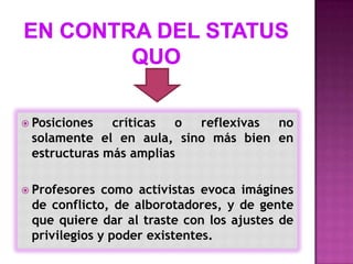  Posiciones  críticas o  reflexivas no
 solamente el en aula, sino más bien en
 estructuras más amplias

 Profesores  como activistas evoca imágines
 de conflicto, de alborotadores, y de gente
 que quiere dar al traste con los ajustes de
 privilegios y poder existentes.
 