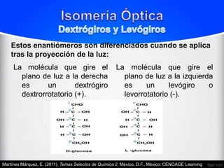 Estos enantiómeros son diferenciados cuando se aplica
    tras la proyección de la luz:
     La molécula que gire el                          La molécula que gire el
       plano de luz a la derecha                        plano de luz a la izquierda
       es      un       dextrógiro                      es     un     levógiro    o
       dextrorrotatorio (+).                            levorrotatorio (-).




Martínes Márquez, E. (2011). Temas Selectos de Química 2. México, D.F., México: CENGAGE Learning.
 