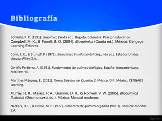 Bohinski, R. C. (1991). Biquímica (Sexta ed.). Bogotá, Colombia: Pearson Education.
Campbell, M. K., & Farrell, S. O. (2004). Bioquímica (Cuarta ed.). México: Cengage
Learning Editores.

Conn, E. E., & Stumpf, P. (1972). Bioquímica Fundamental (Segunda ed.). Estados Unidos:
Limusa-Wiley, S.A. .

Garrillo Pertierra, A. (1991). Fundamentos de química biológica. España: Interamericana,
McGraw Hill.

Martínes Márquez, E. (2011). Temas Selectos de Química 2. México, D.F., México: CENGAGE
Learning.

Murray, R. K., Mayes, P. A., Granner, D. K., & Rodwell, V. W. (2005). Bioquímica
Ilustrada (Décimo sexta ed.). México: Manual moderno.

Neckers, D. C., & Doyle, M. P. (1977). Biblioteca de química orgánica (Vol. 2). México: Monitor
S.A.
 