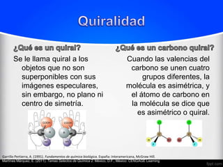 Se le llama quiral a los                                                  Cuando las valencias del
         objetos que no son                                                       carbono se unen cuatro
         superponibles con sus                                                        grupos diferentes, la
         imágenes especulares,                                                   molécula es asimétrica, y
         sin embargo, no plano ni                                                 el átomo de carbono en
         centro de simetría.                                                      la molécula se dice que
                                                                                    es asimétrico o quiral.




Garrillo Pertierra, A. (1991). Fundamentos de química biológica. España: Interamericana, McGraw Hill.
Martínes Márquez, E. (2011). Temas Selectos de Química 2. México, D.F., México: CENGAGE Learning.
 
