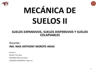 MECÁNICA DE
SUELOS II
Docente:
ING. MAX ANTHONY MOROTE ARIAS
1
SUELOS EXPANSIVOS, SUELOS DISPERSIVOS Y SUELOS
COLAPSABLES
Alumnos:
QUISPE TITO, Roly
NAVARRO TAIPE, Rai Bryan
CUADROS GUERREROS, Jorge Luis
 