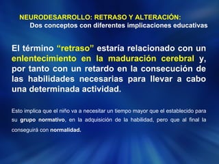 NEURODESARROLLO: RETRASO Y ALTERACIÓN: 
Dos conceptos con diferentes implicaciones educativas 
El término “retraso” estaría relacionado con un 
enlentecimiento en la maduración cerebral y, 
por tanto con un retardo en la consecución de 
las habilidades necesarias para llevar a cabo 
una determinada actividad. 
Esto implica que el niño va a necesitar un tiempo mayor que el establecido para 
su grupo normativo, en la adquisición de la habilidad, pero que al final la 
conseguirá con normalidad. 
 