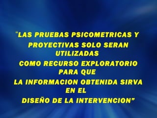 “LAS PRUEBAS PSICOMETRICAS Y 
PROYECTIVAS SOLO SERAN 
UTILIZADAS 
COMO RECURSO EXPLORATORIO 
PARA QUE 
LA INFORMACION OBTENIDA SIRVA 
EN EL 
DISEÑO DE LA INTERVENCION” 
 
