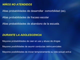 NIÑOS NO ATENDIDOS 
Altas probabilidades de desarrollar comorbilidad (es). 
Altas probabilidades de fracaso escolar 
Altas probabilidades de abandono de la escuela. 
DURANTE LA ADOLESCENCIA 
Mayores probabilidades de caer en uso y abuso de drogas 
Mayores posibilidades de asumir conductas delincuenciales 
Mayores posibilidades de iniciar tempranamente su vida sexual activa 
 