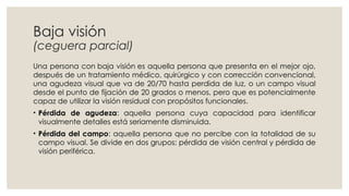 Baja visión
(ceguera parcial)
Una persona con baja visión es aquella persona que presenta en el mejor ojo,
después de un tratamiento médico, quirúrgico y con corrección convencional,
una agudeza visual que va de 20/70 hasta perdida de luz, o un campo visual
desde el punto de fijación de 20 grados o menos, pero que es potencialmente
capaz de utilizar la visión residual con propósitos funcionales.
• Pérdida de agudeza: aquella persona cuya capacidad para identificar
visualmente detalles está seriamente disminuida.
• Pérdida del campo: aquella persona que no percibe con la totalidad de su
campo visual. Se divide en dos grupos: pérdida de visión central y pérdida de
visión periférica.
 