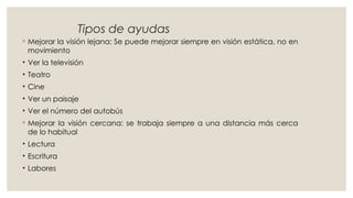 Tipos de ayudas
◦ Mejorar la visión lejana: Se puede mejorar siempre en visión estática, no en
movimiento
• Ver la televisión
• Teatro
• Cine
• Ver un paisaje
• Ver el número del autobús
◦ Mejorar la visión cercana: se trabaja siempre a una distancia más cerca
de lo habitual
• Lectura
• Escritura
• Labores
 