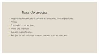 Tipos de ayudas
◦ Mejorar la sensibilidad al contraste: utilizando filtros especiales
• Atriles
• Focos de luz especiales
• Hojas pre lineadas
• Juegos magnificados
• Relojes, termómetros parlantes, teléfonos especiales, etc.
 