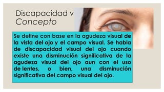 Discapacidad visual
Concepto
Se define con base en la agudeza visual de
la vista del ojo y el campo visual. Se habla
de discapacidad visual del ojo cuando
existe una disminución significativa de la
agudeza visual del ojo aun con el uso
de lentes, o bien, una disminución
significativa del campo visual del ojo.
 