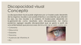 Discapacidad visual
Concepto
La discapacidad visual puede originarse por un inadecuado desarrollo
de los órganos visuales o por padecimientos o accidentes que afecten
los ojos, las vías visuales o el cerebro. El inadecuado desarrollo en
la gestación da como resultado esta discapacidad. Así mismo
podemos agregar aquella discapacidad que se gesta a partir de
una enfermedad que provoca esa disminución de la visión, como son:
• Cataratas
• Glaucoma
• Diabetes
• Tracoma
• Ausencia de Vitamina A
• Etc.
 