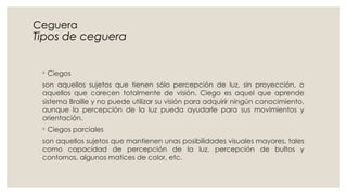 Ceguera
Tipos de ceguera
◦ Ciegos
son aquellos sujetos que tienen sólo percepción de luz, sin proyección, o
aquellos que carecen totalmente de visión. Ciego es aquel que aprende
sistema Braille y no puede utilizar su visión para adquirir ningún conocimiento,
aunque la percepción de la luz pueda ayudarle para sus movimientos y
orientación.
◦ Ciegos parciales
son aquellos sujetos que mantienen unas posibilidades visuales mayores, tales
como capacidad de percepción de la luz, percepción de bultos y
contornos, algunos matices de color, etc.
 
