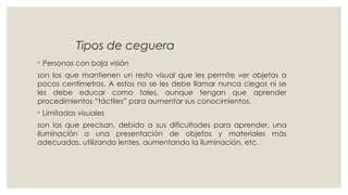 Tipos de ceguera
◦ Personas con baja visión
son los que mantienen un resto visual que les permite ver objetos a
pocos centímetros. A estos no se les debe llamar nunca ciegos ni se
les debe educar como tales, aunque tengan que aprender
procedimientos “táctiles” para aumentar sus conocimientos.
◦ Limitados visuales
son los que precisan, debido a sus dificultades para aprender, una
iluminación o una presentación de objetos y materiales más
adecuadas, utilizando lentes, aumentando la iluminación, etc.
 