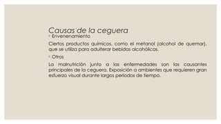 Causas de la ceguera
◦ Envenenamiento
Ciertos productos químicos, como el metanol (alcohol de quemar),
que se utiliza para adulterar bebidas alcohólicas.
◦ Otros
La malnutrición junto a las enfermedades son las causantes
principales de la ceguera. Exposición a ambientes que requieren gran
esfuerzo visual durante largos periodos de tiempo.
 