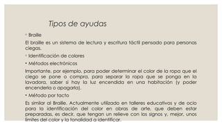 Tipos de ayudas
◦ Braille
El braille es un sistema de lectura y escritura táctil pensado para personas
ciegas.
◦ Identificación de colores
• Métodos electrónicos
Importante, por ejemplo, para poder determinar el color de la ropa que el
ciego se pone o compra, para separar la ropa que se ponga en la
lavadora, saber si hay la luz encendida en una habitación (y poder
encenderla o apagarla).
• Método por tacto
Es similar al Braille. Actualmente utilizado en talleres educativos y de ocio
para la identificación del color en obras de arte, que deben estar
preparadas, es decir, que tengan un relieve con los signos y, mejor, unos
límites del color y la tonalidad a identificar.
 