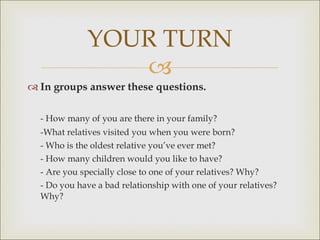 In groups answer these questions. - How many of you are there in your family? -What relatives visited you when you were born? - Who is the oldest relative you’ve ever met? - How many children would you like to have? - Are you specially close to one of your relatives? Why? - Do you have a bad relationship with one of your relatives? Why? YOUR TURN 