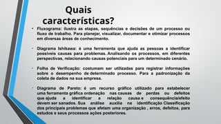 Quais
características?
• Fluxograma: ilustra as etapas, sequências e decisões de um processo ou
fluxo de trabalho. Para planejar, visualizar, documentar e otimizar processos
em diversas áreas de conhecimento.
• Diagrama Ishikawa: é uma ferramenta que ajuda as pessoas a identificar
possíveis causas para problemas. Analisando os processos, em diferentes
perspectivas, relacionando causas potenciais para um determinado cenário.
• Folha de Verificação: costumam ser utilizadas para registrar informações
sobre o desempenho de determinado processo. Para a padronização da
coleta de dados na sua empresa.
• Diagrama de Pareto: é um recurso gráfico utilizado para estabelecer
uma ferramenta gráfica ordenação nas causas de perdas ou defeitos
que ajuda a identificar a relação causa e consequência/efeito
devem ser sanados. Sua análise auxilia na identificação Classificação
dos principais problemas que afetam uma organização , erros, defeitos, para
estudos e seus processos ações posteriores.
 