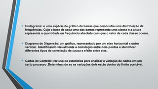 • Histograma: é uma espécie de gráfico de barras que demonstra uma distribuição de
frequências. Cujo a base de cada uma das barras representa uma classe e a altura
representa a quantidade ou frequência absoluta com que o valor de cada classe ocorre.
• Diagrama de Dispersão: um gráfico, representado por um eixo horizontal e outro
vertical. Identificando visualmente a correlação entre dois pontos e identificar
diferentes tipos de correlação de causa e efeito entre eles.
• Cartas de Controle: faz uso da estatística para analisar a variação de dados em um
certo processo .Determinando se as variações dele estão dentro do limite aceitável.
 