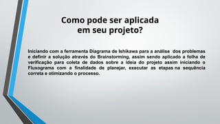 Como pode ser aplicada
em seu projeto?
Iniciando com a ferramenta Diagrama de Ishikawa para a análise dos problemas
e definir a solução através do Brainstorming, assim sendo aplicado a folha de
verificação para coleta de dados sobre a ideia do projeto assim iniciando o
Fluxograma com a finalidade de planejar, executar as etapas na sequência
correta e otimizando o processo.
 