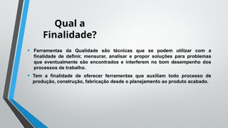 Qual a
Finalidade?
• Ferramentas da Qualidade são técnicas que se podem utilizar com a
finalidade de definir, mensurar, analisar e propor soluções para problemas
que eventualmente são encontrados e interferem no bom desempenho dos
processos de trabalho.
• Tem a finalidade de oferecer ferramentas que auxiliam todo processo de
produção, construção, fabricação desde o planejamento ao produto acabado.
 