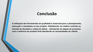 Conclusão
A utilização das ferramentas da qualidade é essencial para o planejamento,
execução e resultados no seu projeto. Viabilizando um melhor controle na
tomada de decisões e coleta de dados , otimizando as etapas do processo
com a melhoria do produto final atendendo as necessidades do cliente.
 