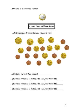 . Observa la moneda de 1 euro:




                    1 euro tiene 100 céntimos

 . Rodeo grupos de monedas que valgan 1 euro:




. ¿Cuántos euros te han salido?_____________

. ¿Cuántos céntimos le faltan a 80 cent para tener 1€?______

. ¿Cuántos céntimos le faltan a 50 cent para tener 1€?______

. ¿Cuántos céntimos le faltan a 45 cent para tener 1€?______




                                                               3
 