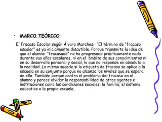 MARCO TEÓRICO El Fracaso Escolar según Álvaro Marchesi: “El término de “fracaso escolar” es ya inicialmente discutible. Porque transmite la idea de que el alumno  “fracasado” no ha progresado prácticamente nada durante sus años escolares, ni en el  ámbito de sus conocimientos ni en su desarrollo personal y social, lo que no responde en absoluto a la realidad. Lo mismo sucede si la etiqueta de fracaso se aplica a la escuela en su conjunto porque no alcanza los niveles que se espera de ella. También porque centra el problema del fracaso en el alumno y parece olvidar la responsabilidad de otros agentes e instituciones como las condiciones sociales, la familia, el sistema educativo o la propia escuela.  