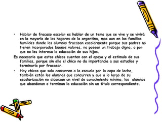 Hablar de fracaso escolar es hablar de un tema que se vive y se vivirá en la mayoría de los hogares de la argentina, mas aun en las familias humildes donde los alumnos fracasan escolarmente porque sus padres no tienen incorporados buenos valores, no poseen un trabajo digno, o por que no les interesa la educación de sus hijos. Es necesario que estos chicos cuenten con el apoyo y el estimulo de sus familias, porque sin ello el chico no da importancia a sus estudios y terminaría por fracasar. Hay chicos que solo concurren a la escuela por la copa de leche, también están los alumnos que concurren y que a lo largo de su escolarización no alcanzan un nivel de conocimiento mínimo, los  alumnos que abandonan o terminan la educación sin un titulo correspondiente. 