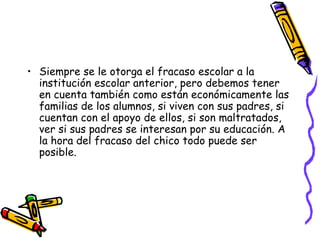 Siempre se le otorga el fracaso escolar a la institución escolar anterior, pero debemos tener en cuenta también como están económicamente las familias de los alumnos, si viven con sus padres, si cuentan con el apoyo de ellos, si son maltratados, ver si sus padres se interesan por su educación. A la hora del fracaso del chico todo puede ser posible. 