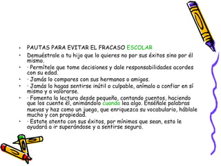 PAUTAS PARA EVITAR EL FRACASO  ESCOLAR   Demuéstrale a tu hijo que lo quieres no por sus éxitos sino por él mismo. · Permítele que tome decisiones y dale responsabilidades acordes con su edad. · Jamás lo compares con sus hermanos o amigos. · Jamás lo hagas sentirse inútil o culpable, anímalo a confiar en sí mismo y a valorarse. · Fomenta la lectura desde pequeño, contando cuentos, haciendo que los cuente él, animándolo  cuando  lea algo. Enséñale palabras nuevas y haz como un juego, que enriquezca su vocabulario, háblale mucho y con propiedad. · Estate atento con sus éxitos, por mínimos que sean, esto le ayudará a ir superándose y a sentirse seguro. 
