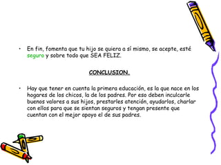 En fin, fomenta que tu hijo se quiera a sí mismo, se acepte, esté  seguro  y sobre todo que SEA FELIZ. CONCLUSION. Hay que tener en cuenta la primera educación, es la que nace en los hogares de los chicos, la de los padres. Por eso deben inculcarle buenos valores a sus hijos, prestarles atención, ayudarlos, charlar con ellos para que se sientan seguros y tengan presente que cuentan con el mejor apoyo el de sus padres. 