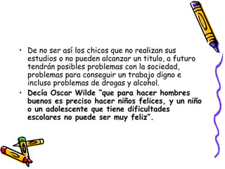 De no ser así los chicos que no realizan sus estudios o no pueden alcanzar un titulo, a futuro tendrán posibles problemas con la sociedad, problemas para conseguir un trabajo digno e incluso problemas de drogas y alcohol. Decía Oscar Wilde “que para hacer hombres buenos es preciso hacer niños   felices, y un niño o un adolescente que tiene dificultades escolares no puede ser muy feliz”. 