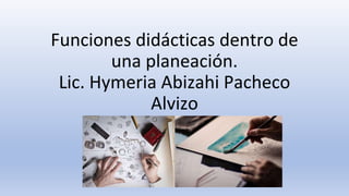 Funciones didácticas dentro de
una planeación.
Lic. Hymeria Abizahi Pacheco
Alvizo
 