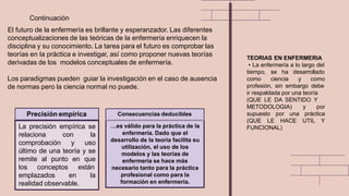 El futuro de la enfermería es brillante y esperanzador. Las diferentes
conceptualizaciones de las teóricas de la enfermería enriquecen la
disciplina y su conocimiento. La tarea para el futuro es comprobar las
teorías en la práctica e investigar, así como proponer nuevas teorías
derivadas de los modelos conceptuales de enfermería.
Los paradigmas pueden guiar la investigación en el caso de ausencia
de normas pero la ciencia normal no puede.
Continuación
emplazados en
La precisión empírica se
relaciona con la
comprobación y uso
último de una teoría y se
remite al punto en que
los conceptos están
la
realidad observable.
Precisión empírica
…es válido para la práctica de la
enfermería. Dado que el
desarrollo de la teoría facilita su
utilización, el uso de los
modelos y las teorías de
enfermería se hace más
necesario tanto para la práctica
profesional como para la
formación en enfermería.
Consecuencias deducibles
TEORIAS EN ENFERMERIA
• La enfermería a lo largo del
tiempo, se ha desarrollado
como ciencia y como
profesión, sin embargo debe
ir respaldada por una teoría
(QUE LE DA SENTIDO Y
METODOLOGIA) y por
supuesto por una práctica
(QUE LE HACE UTIL Y
FUNCIONAL)
 