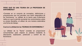 PERO QUE ES UNA TEORIA EN LA PROFESION DE
ENFERMERIA?
•Consiste en un conjunto de conceptos, definiciones y
proposiciones que nos permiten una visión sistemática de
los fenómenos. La utilidad de la teoría para Enfermería
radica en que le permite aumentar los conocimientos sobre
su propia disciplina, al utilizar de una manera sistemática
una forma de trabajo.
Cual es la utilidad de las TEORIAS EN ENFERMERIA ?
La Utilidad de la “Teoría” consiste en proporcionar
conocimientos para mejorar la práctica mediante la
descripción, explicación, predicción y control de los
fenómenos
 
