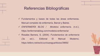 Referencias Bibliográficas
 Fundamentos y bases de todas las áreas enfermeras.
Manual completo de enfermería, Barcel y Baires.
 ENFERMERÍA BLOG / Modelos enfermería. (n.d.).
https://enfermeriablog.com/modelos-enfermeria/
 Rosales Barrera, S. (2004). Fundamentos de enfermería
(3a. ed.).. Editorial El Manual Moderno.
https://elibro.net/es/lc/ucnicaragua/titulos/39692
 