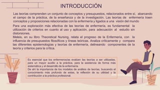 INTRODUCCIÓN
Las teorías comprenden un conjunto de conceptos y presupuestos, relacionados entre sí, abarcando
el campo de la práctica, de la enseñanza y de la investigación. Las teorías de enfermería traen
conceptos y proposiciones relacionadas con la enfermería y ligados a una visión del mundo
Para una exploración más efectiva de las teorías de enfermería, es fundamental la
utilización de criterios en cuanto al uso y aplicación, para adecuación al estudio sin
distorsiones.
Meleis, en su libro Theoretical Nursing, relata el progreso de la Enfermería, con la
influencia de presupuestos filosóficos y líneas teóricas. Analiza críticamente y compara
las diferentes epistemologías y teorías de enfermería, delineando componentes de la
teoría y criterios para la crítica.
Es esencial que los enfermeros/as evalúen las teorías a ser utilizadas,
para un mayor auxilio a la práctica, para la asistencia de forma más
sistemática y el desarrollo de la enfermería.
De ahí la importancia de los modelos de análisis de teorías, buscando el
conocimiento más profundo de estas, la reflexión de su utilidad y la
contribución a la práctica profesional.
 