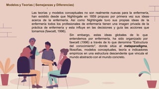 Modelos y Teorias ( Semejanzas y Diferencias)
Las teorías y modelos conceptuales no son realmente nuevas para la enfermería,
han existido desde que Nightingale en 1859 propuso por primera vez sus ideas
acerca de la enfermería. Así como Nightingale tuvo sus propias ideas de la
enfermería todos los profesionales de enfermería tienen una imagen privada de la
práctica de enfermería y esta influye en las decisiones y guía las acciones que
tomamos (fawcett, 1996).
Sin embargo, estas ideas globales de lo que
entendemos por enfermería, ha sido organizado por
fawcett (1996) a través de lo que denomina "Estructura
del conocimiento", donde sitúa al metaparadigma,
filosofías, modelos conceptuales, teoría e indicadores
empíricos en una estructura descendente que vincula el
mundo abstracto con el mundo concreto.
 