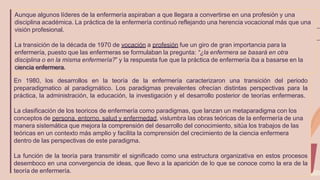Aunque algunos líderes de la enfermería aspiraban a que llegara a convertirse en una profesión y una
disciplina académica. La práctica de la enfermería continuó reflejando una herencia vocacional más que una
visión profesional.
La transición de la década de 1970 de vocación a profesión fue un giro de gran importancia para la
enfermería, puesto que las enfermeras se formulaban la pregunta: “¿la enfermera se basará en otra
disciplina o en la misma enfermería?” y la respuesta fue que la práctica de enfermería iba a basarse en la
ciencia enfermera.
En 1980, los desarrollos en la teoría de la enfermería caracterizaron una transición del periodo
preparadigmatico al paradigmático. Los paradigmas prevalentes ofrecían distintas perspectivas para la
práctica, la administración, la educación, la investigación y el desarrollo posterior de teorías enfermeras.
La clasificación de los teoricos de enfermería como paradigmas, que lanzan un metaparadigma con los
conceptos de persona, entorno, salud y enfermedad, vislumbra las obras teóricas de la enfermería de una
manera sistemática que mejora la comprensión del desarrollo del conocimiento, sitúa los trabajos de las
teóricas en un contexto más amplio y facilita la comprensión del crecimiento de la ciencia enfermera
dentro de las perspectivas de este paradigma.
La función de la teoría para transmitir el significado como una estructura organizativa en estos procesos
desemboco en una convergencia de ideas, que llevo a la aparición de lo que se conoce como la era de la
teoría de enfermería.
 