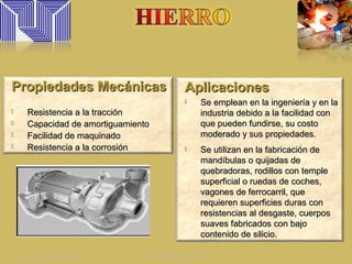AplicacionesAplicaciones
 Se emplean en la ingeniería y en laSe emplean en la ingeniería y en la
industria debido a la facilidad conindustria debido a la facilidad con
que pueden fundirse, su costoque pueden fundirse, su costo
moderado y sus propiedades.moderado y sus propiedades.
 Se utilizan en la fabricación deSe utilizan en la fabricación de
mandíbulas o quijadas demandíbulas o quijadas de
quebradoras, rodillos con templequebradoras, rodillos con temple
superficial o ruedas de coches,superficial o ruedas de coches,
vagones de ferrocarril, quevagones de ferrocarril, que
requieren superficies duras conrequieren superficies duras con
resistencias al desgaste, cuerposresistencias al desgaste, cuerpos
suaves fabricados con bajosuaves fabricados con bajo
contenido de silicio.contenido de silicio.
Propiedades MecánicasPropiedades Mecánicas
 Resistencia a la tracciónResistencia a la tracción
 Capacidad de amortiguamientoCapacidad de amortiguamiento
 Facilidad de maquinadoFacilidad de maquinado
 Resistencia a la corrosiónResistencia a la corrosión
sábado 13 de julio de 2013 ING. HENRY CALLES
 
