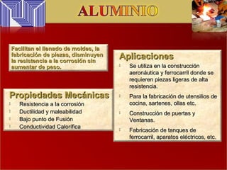 AplicacionesAplicaciones
 Se utiliza en la construcciónSe utiliza en la construcción
aeronáutica y ferrocarril donde seaeronáutica y ferrocarril donde se
requieren piezas ligeras de altarequieren piezas ligeras de alta
resistencia.resistencia.
 Para la fabricación de utensilios dePara la fabricación de utensilios de
cocina, sartenes, ollas etc.cocina, sartenes, ollas etc.
 Construcción de puertas yConstrucción de puertas y
Ventanas.Ventanas.
 Fabricación de tanques deFabricación de tanques de
ferrocarril, aparatos eléctricos, etc.ferrocarril, aparatos eléctricos, etc.
Propiedades MecánicasPropiedades Mecánicas
 Resistencia a la corrosiónResistencia a la corrosión
 Ductilidad y maleabilidadDuctilidad y maleabilidad
 Bajo punto de FusiónBajo punto de Fusión
 Conductividad CaloríficaConductividad Calorífica
Facilitan el llenado de moldes, laFacilitan el llenado de moldes, la
fabricación de piezas, disminuyenfabricación de piezas, disminuyen
la resistencia a la corrosión sinla resistencia a la corrosión sin
aumentar de peso.aumentar de peso.
 