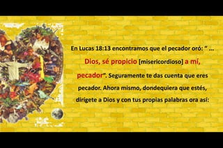 En Lucas 18:13 encontramos que el pecador oró: “ ... Dios, sé propicio [misericordioso] a mí, pecador”. Seguramente te das cuenta que eres pecador. Ahora mismo, dondequiera que estés, dirígete a Dios y con tus propias palabras ora así: