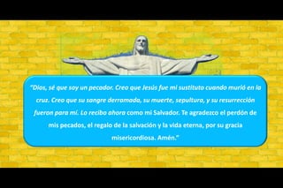 “Dios, sé que soy un pecador. Creo que Jesús fue mi sustituto cuando murió en la cruz. Creo que su sangre derramada, su muerte, sepultura, y su resurrección fueron para mí. Lo recibo ahora como mi Salvador. Te agradezco el perdón de mis pecados, el regalo de la salvación y la vida eterna, por su gracia misericordiosa. Amén.”