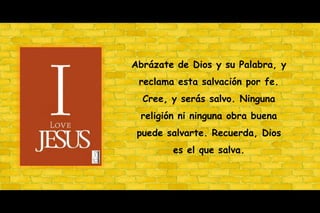 Abrázate de Dios y su Palabra, y reclama esta salvación por fe. Cree, y serás salvo. Ninguna religión ni ninguna obra buena puede salvarte. Recuerda, Dios es el quesalva.