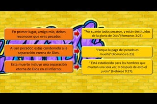 “Por cuanto todos pecaron, y están destituidos de la gloria de Dios”(Romanos 3:23)En primer lugar, amigo mío, debes reconocer que eres pecador.Al ser pecador, estás condenado a la separación eterna de Dios.“Porque la paga del pecado es muerte”(Romanos 6.23).“ Está establecido para los hombres que mueran una sola vez, y después de esto el juicio” (Hebreos 9:27).Esta muerte incluye una separación eterna de Dios en el infierno.