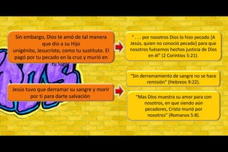 Sin embargo, Dios te amó de tal manera que dio a su Hijo unigénito, Jesucristo, como tu sustituto. El pagó por tu pecado en la cruz y murió en tu lugar.“ . . . por nosotros Dios lo hizo pecado [A Jesús, quien no conoció pecado] para que nosotros fuésemos hechos justicia de Dios en él” (2 Corintios 5:21).“Sin derramamiento de sangre no se hace remisión” (Hebreos 9:22).Jesús tuvo que derramar su sangre y morir por ti para darte salvación “Mas Dios muestra su amor para con nosotros, en que siendo aún pecadores, Cristo murió por nosotros” (Romanos 5:8).